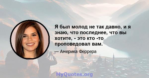 Я был молод не так давно, и я знаю, что последнее, что вы хотите, - это кто -то проповедовал вам.