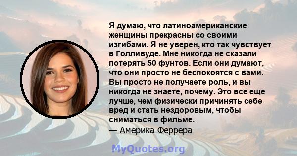 Я думаю, что латиноамериканские женщины прекрасны со своими изгибами. Я не уверен, кто так чувствует в Голливуде. Мне никогда не сказали потерять 50 фунтов. Если они думают, что они просто не беспокоятся с вами. Вы