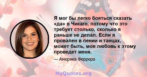 Я мог бы легко бояться сказать «да» в Чикаго, потому что это требует столько, сколько я раньше не делал. Если я провален в пении и танцах, может быть, моя любовь к этому проведет меня.