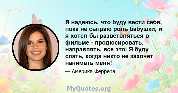 Я надеюсь, что буду вести себя, пока не сыграю роль бабушки, и я хотел бы разветвляться в фильме - продюсировать, направлять, все это. Я буду спать, когда никто не захочет нанимать меня!