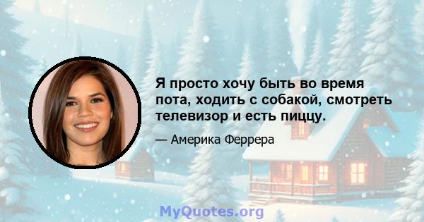 Я просто хочу быть во время пота, ходить с собакой, смотреть телевизор и есть пиццу.