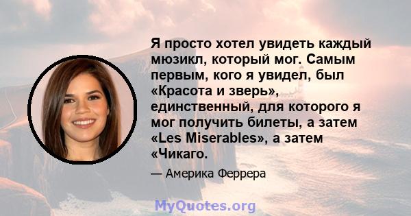 Я просто хотел увидеть каждый мюзикл, который мог. Самым первым, кого я увидел, был «Красота и зверь», единственный, для которого я мог получить билеты, а затем «Les Miserables», а затем «Чикаго.