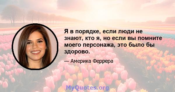 Я в порядке, если люди не знают, кто я, но если вы помните моего персонажа, это было бы здорово.