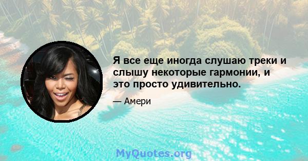 Я все еще иногда слушаю треки и слышу некоторые гармонии, и это просто удивительно.