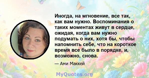 Иногда, на мгновение, все так, как вам нужно. Воспоминания о таких моментах живут в сердце, ожидая, когда вам нужно подумать о них, хотя бы, чтобы напомнить себе, что на короткое время все было в порядке, и, возможно,