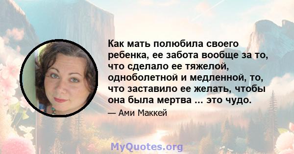 Как мать полюбила своего ребенка, ее забота вообще за то, что сделало ее тяжелой, одноболетной и медленной, то, что заставило ее желать, чтобы она была мертва ... это чудо.