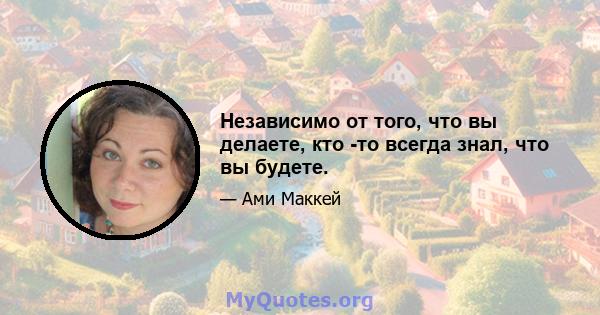 Независимо от того, что вы делаете, кто -то всегда знал, что вы будете.