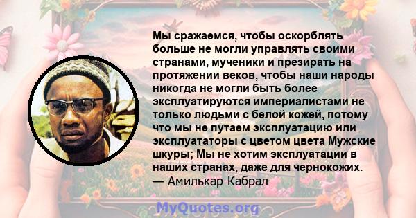 Мы сражаемся, чтобы оскорблять больше не могли управлять своими странами, мученики и презирать на протяжении веков, чтобы наши народы никогда не могли быть более эксплуатируются империалистами не только людьми с белой