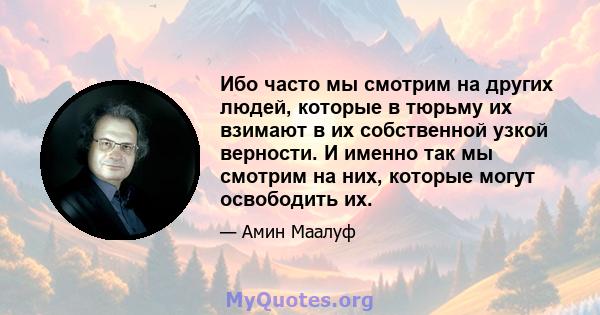 Ибо часто мы смотрим на других людей, которые в тюрьму их взимают в их собственной узкой верности. И именно так мы смотрим на них, которые могут освободить их.