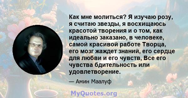 Как мне молиться? Я изучаю розу, я считаю звезды, я восхищаюсь красотой творения и о том, как идеально заказано, в человеке, самой красивой работе Творца, его мозг жаждет знаний, его сердце для любви и его чувств, Все