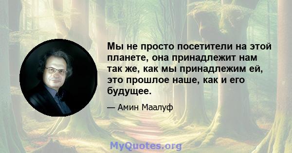 Мы не просто посетители на этой планете, она принадлежит нам так же, как мы принадлежим ей, это прошлое наше, как и его будущее.