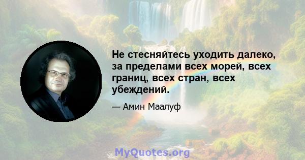 Не стесняйтесь уходить далеко, за пределами всех морей, всех границ, всех стран, всех убеждений.