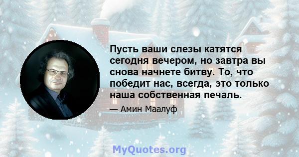 Пусть ваши слезы катятся сегодня вечером, но завтра вы снова начнете битву. То, что победит нас, всегда, это только наша собственная печаль.