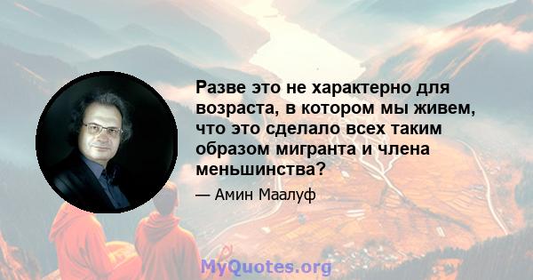 Разве это не характерно для возраста, в котором мы живем, что это сделало всех таким образом мигранта и члена меньшинства?