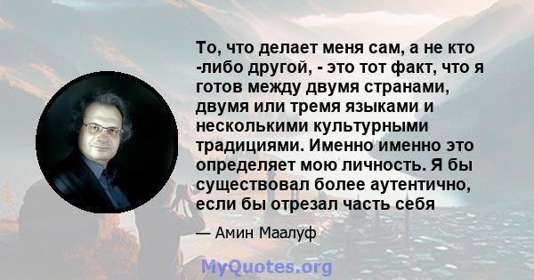 То, что делает меня сам, а не кто -либо другой, - это тот факт, что я готов между двумя странами, двумя или тремя языками и несколькими культурными традициями. Именно именно это определяет мою личность. Я бы существовал 