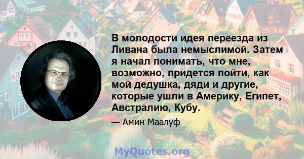 В молодости идея переезда из Ливана была немыслимой. Затем я начал понимать, что мне, возможно, придется пойти, как мой дедушка, дяди и другие, которые ушли в Америку, Египет, Австралию, Кубу.