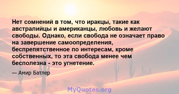 Нет сомнений в том, что иракцы, такие как австралийцы и американцы, любовь и желают свободы. Однако, если свобода не означает право на завершение самоопределения, беспрепятственное по интересам, кроме собственных, то