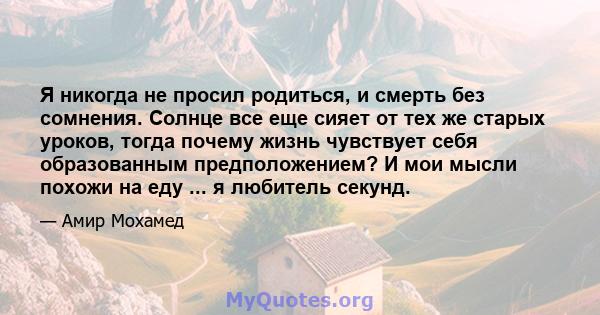 Я никогда не просил родиться, и смерть без сомнения. Солнце все еще сияет от тех же старых уроков, тогда почему жизнь чувствует себя образованным предположением? И мои мысли похожи на еду ... я любитель секунд.