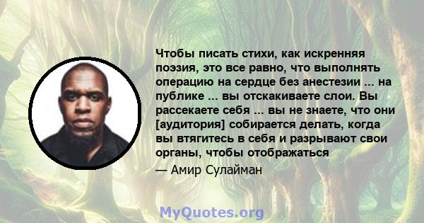 Чтобы писать стихи, как искренняя поэзия, это все равно, что выполнять операцию на сердце без анестезии ... на публике ... вы отскакиваете слои. Вы рассекаете себя ... вы не знаете, что они [аудитория] собирается