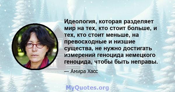 Идеология, которая разделяет мир на тех, кто стоит больше, и тех, кто стоит меньше, на превосходные и низшие существа, не нужно достигать измерений геноцида немецкого геноцида, чтобы быть неправы.