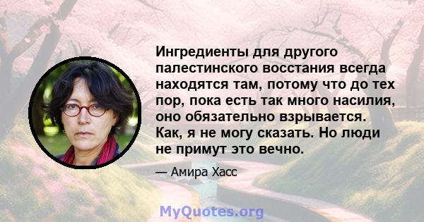 Ингредиенты для другого палестинского восстания всегда находятся там, потому что до тех пор, пока есть так много насилия, оно обязательно взрывается. Как, я не могу сказать. Но люди не примут это вечно.