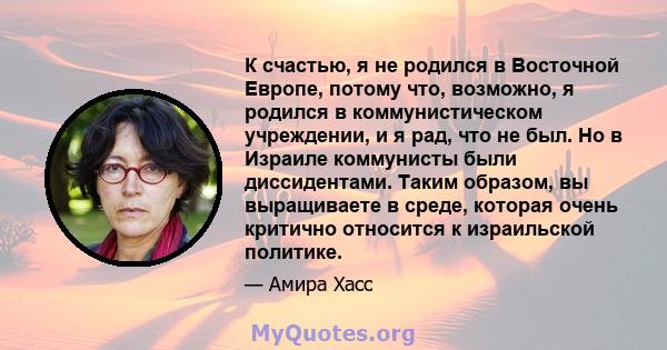 К счастью, я не родился в Восточной Европе, потому что, возможно, я родился в коммунистическом учреждении, и я рад, что не был. Но в Израиле коммунисты были диссидентами. Таким образом, вы выращиваете в среде, которая