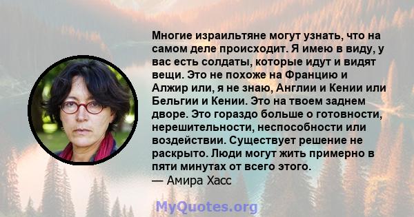 Многие израильтяне могут узнать, что на самом деле происходит. Я имею в виду, у вас есть солдаты, которые идут и видят вещи. Это не похоже на Францию ​​и Алжир или, я не знаю, Англии и Кении или Бельгии и Кении. Это на