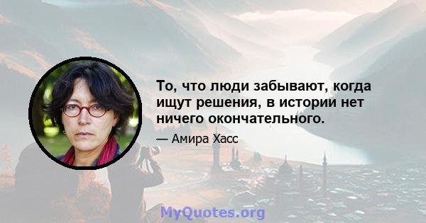 То, что люди забывают, когда ищут решения, в истории нет ничего окончательного.