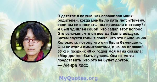 В детстве я помню, как спрашивал моих родителей, когда мне было пять лет: «Почему, если вы не сионисты, вы приехали в страну?» Я был удивлен собой, что задал этот вопрос. Это означает, что он всегда был в воздухе. Затем 