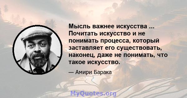 Мысль важнее искусства ... Почитать искусство и не понимать процесса, который заставляет его существовать, наконец, даже не понимать, что такое искусство.