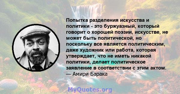 Попытка разделения искусства и политики - это буржуазный, который говорит о хорошей поэзии, искусстве, не может быть политической, но поскольку все является политическим, даже художник или работа, которая утверждает,