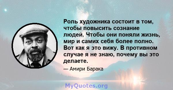 Роль художника состоит в том, чтобы повысить сознание людей. Чтобы они поняли жизнь, мир и самих себя более полно. Вот как я это вижу. В противном случае я не знаю, почему вы это делаете.