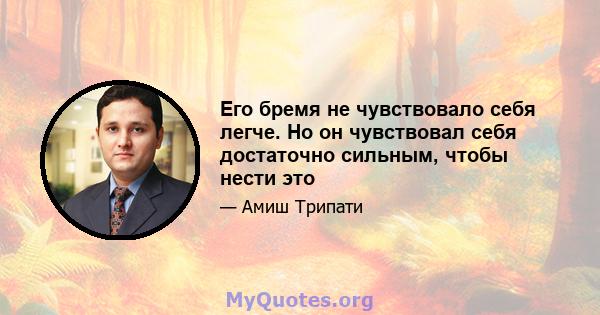 Его бремя не чувствовало себя легче. Но он чувствовал себя достаточно сильным, чтобы нести это