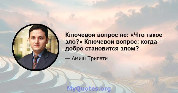 Ключевой вопрос не: «Что такое зло?» Ключевой вопрос: когда добро становится злом?