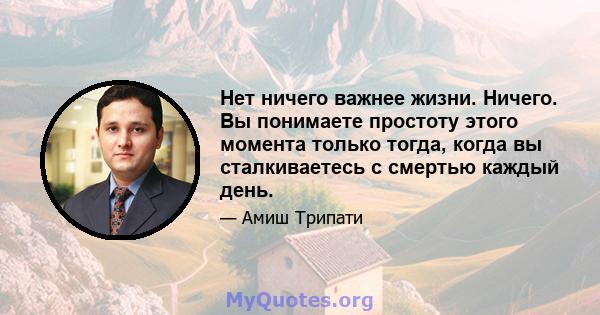 Нет ничего важнее жизни. Ничего. Вы понимаете простоту этого момента только тогда, когда вы сталкиваетесь с смертью каждый день.