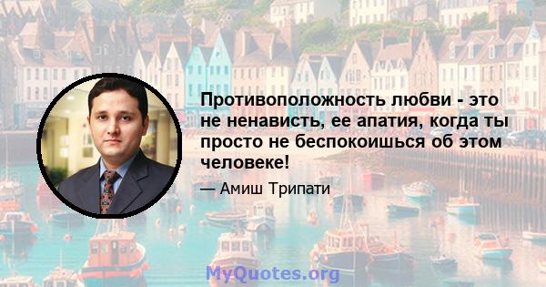 Противоположность любви - это не ненависть, ее апатия, когда ты просто не беспокоишься об этом человеке!