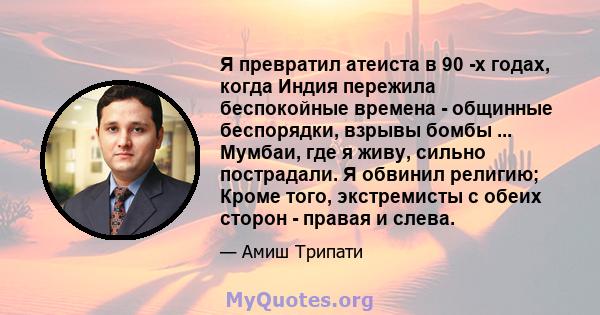 Я превратил атеиста в 90 -х годах, когда Индия пережила беспокойные времена - общинные беспорядки, взрывы бомбы ... Мумбаи, где я живу, сильно пострадали. Я обвинил религию; Кроме того, экстремисты с обеих сторон -