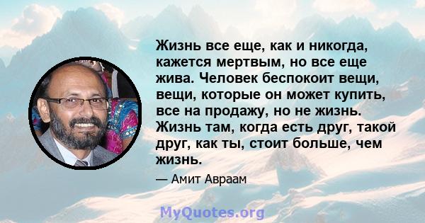 Жизнь все еще, как и никогда, кажется мертвым, но все еще жива. Человек беспокоит вещи, вещи, которые он может купить, все на продажу, но не жизнь. Жизнь там, когда есть друг, такой друг, как ты, стоит больше, чем жизнь.