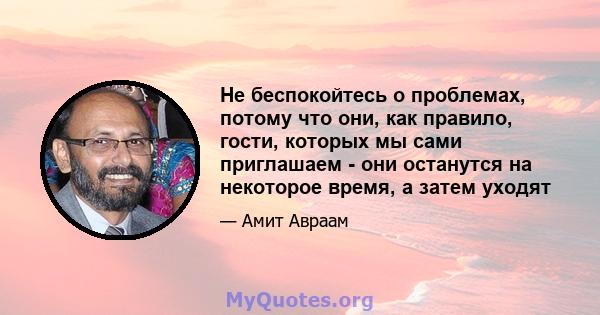 Не беспокойтесь о проблемах, потому что они, как правило, гости, которых мы сами приглашаем - они останутся на некоторое время, а затем уходят