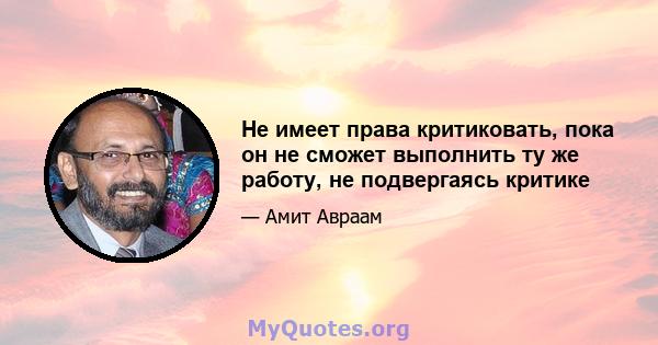 Не имеет права критиковать, пока он не сможет выполнить ту же работу, не подвергаясь критике