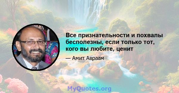 Все признательности и похвалы бесполезны, если только тот, кого вы любите, ценит