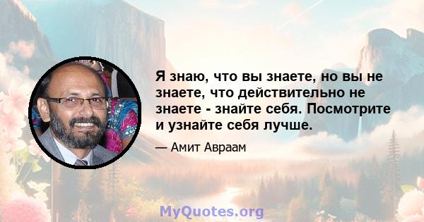 Я знаю, что вы знаете, но вы не знаете, что действительно не знаете - знайте себя. Посмотрите и узнайте себя лучше.