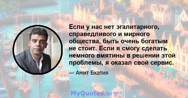 Если у нас нет эгалитарного, справедливого и мирного общества, быть очень богатым не стоит. Если я смогу сделать немного вмятины в решении этой проблемы, я оказал свой сервис.