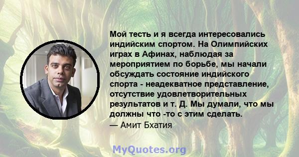 Мой тесть и я всегда интересовались индийским спортом. На Олимпийских играх в Афинах, наблюдая за мероприятием по борьбе, мы начали обсуждать состояние индийского спорта - неадекватное представление, отсутствие