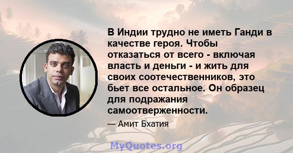 В Индии трудно не иметь Ганди в качестве героя. Чтобы отказаться от всего - включая власть и деньги - и жить для своих соотечественников, это бьет все остальное. Он образец для подражания самоотверженности.