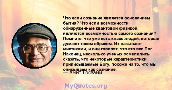 Что если сознание является основанием бытия? Что если возможности, обнаруженные квантовой физикой, являются возможностью самого сознания? Помните, что уже есть класс людей, которые думают таким образом. Их называют