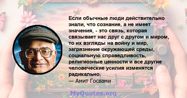 Если обычные люди действительно знали, что сознание, а не имеет значения, - это связь, которая связывает нас друг с другом и миром, то их взгляды на войну и мир, загрязнение окружающей среды, социальную справедливость,