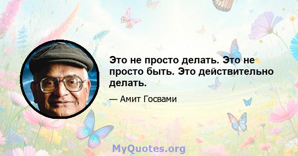 Это не просто делать. Это не просто быть. Это действительно делать.