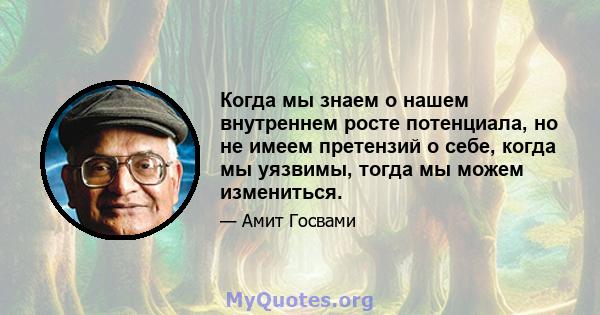 Когда мы знаем о нашем внутреннем росте потенциала, но не имеем претензий о себе, когда мы уязвимы, тогда мы можем измениться.