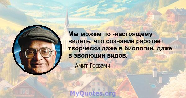 Мы можем по -настоящему видеть, что сознание работает творчески даже в биологии, даже в эволюции видов.